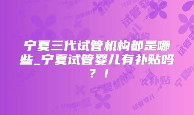 宁夏三代试管机构都是哪些_宁夏试管婴儿有补贴吗？！