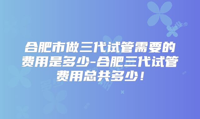 合肥市做三代试管需要的费用是多少-合肥三代试管费用总共多少！