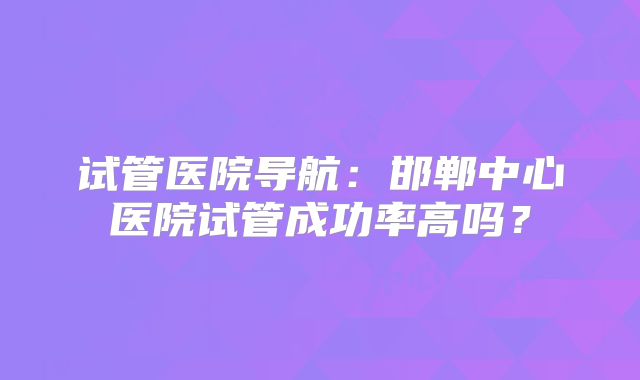 试管医院导航：邯郸中心医院试管成功率高吗？