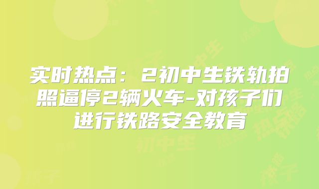 实时热点:2初中生铁轨拍照逼停2辆火车-对孩子们进行铁路安全教育