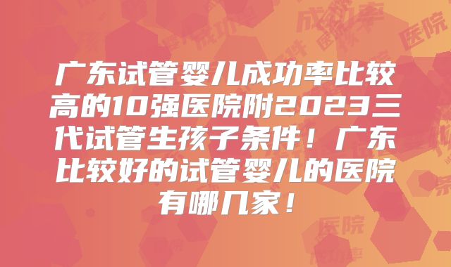 广东试管婴儿成功率比较高的10强医院附2023三代试管生孩子条件!广东比较好的试管婴儿的医院有哪几家!