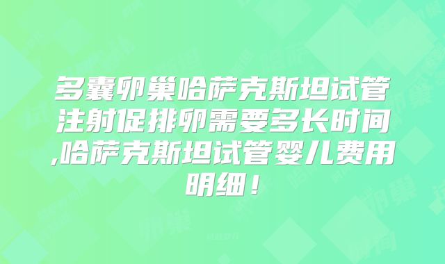 多囊卵巢哈萨克斯坦试管注射促排卵需要多长时间,哈萨克斯坦试管婴儿费用明细！