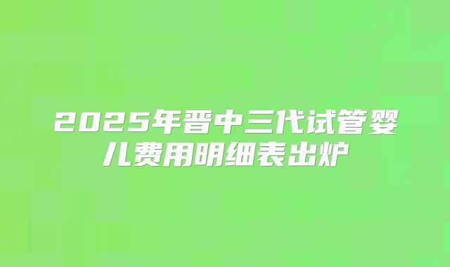 2025年晋中三代试管婴儿费用明细表出炉
