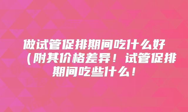 做试管促排期间吃什么好(附其价格差异!试管促排期间吃些什么!