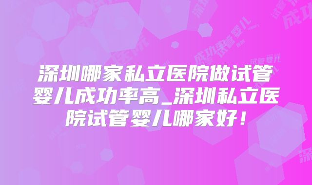 深圳哪家私立医院做试管婴儿成功率高_深圳私立医院试管婴儿哪家好！