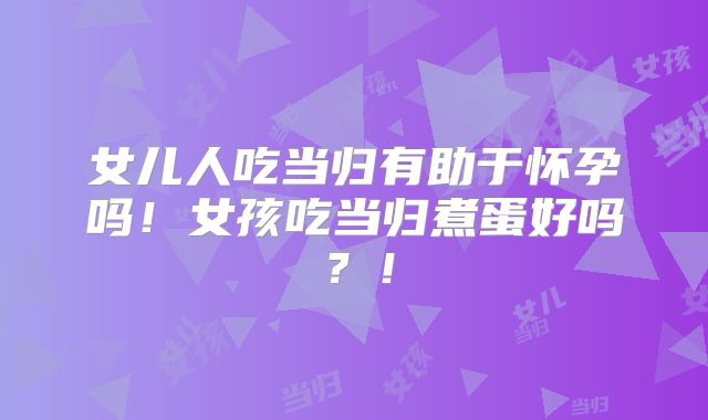 女儿人吃当归有助于怀孕吗！女孩吃当归煮蛋好吗？！