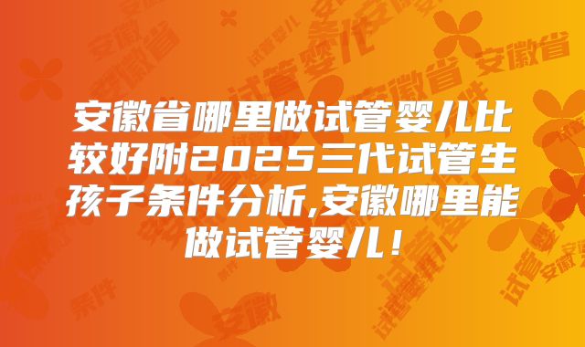 安徽省哪里做试管婴儿比较好附2025三代试管生孩子条件分析,安徽哪里能做试管婴儿!