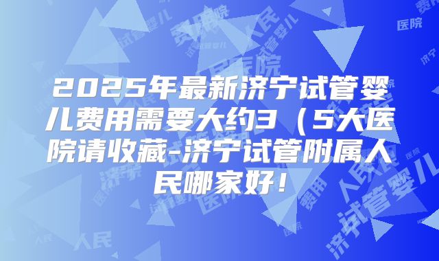 2025年最新济宁试管婴儿费用需要大约3(5大医院请收藏-济宁试管附属人民哪家好!