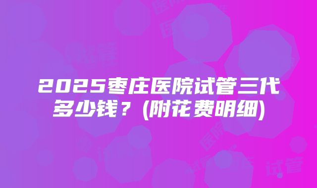 2025枣庄医院试管三代多少钱？(附花费明细)