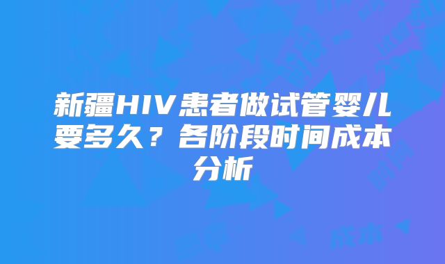 新疆HIV患者做试管婴儿要多久?各阶段时间成本分析