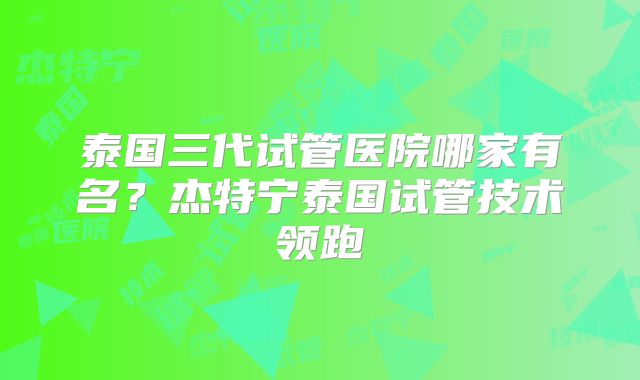 泰国三代试管医院哪家有名?杰特宁泰国试管技术领跑