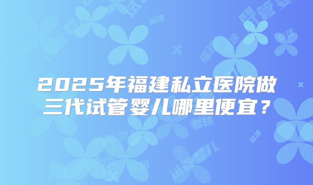 2025年福建私立医院做三代试管婴儿哪里便宜?