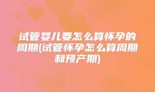 试管婴儿要怎么算怀孕的周期(试管怀孕怎么算周期和预产期)