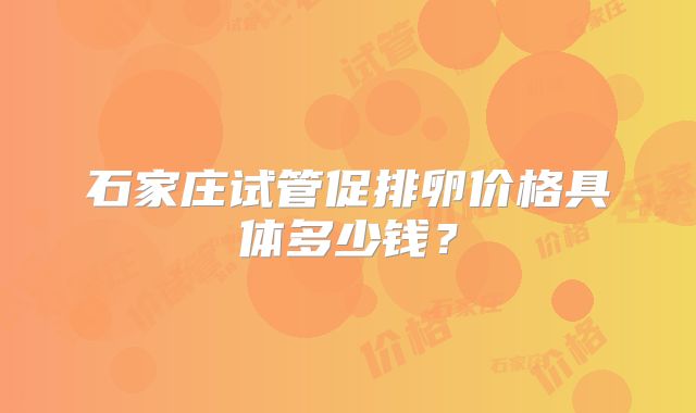 石家庄试管促排卵价格具体多少钱?