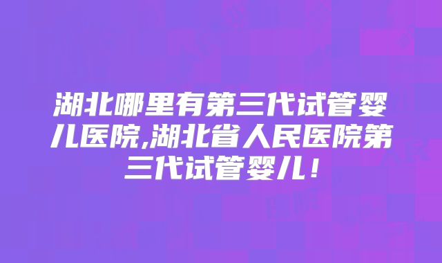 湖北哪里有第三代试管婴儿医院,湖北省人民医院第三代试管婴儿!