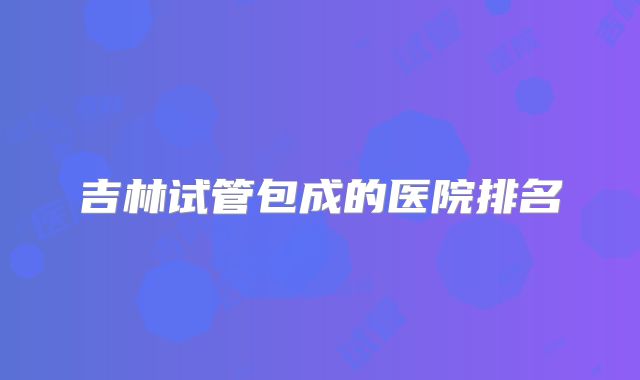 吉林试管包成的医院排名