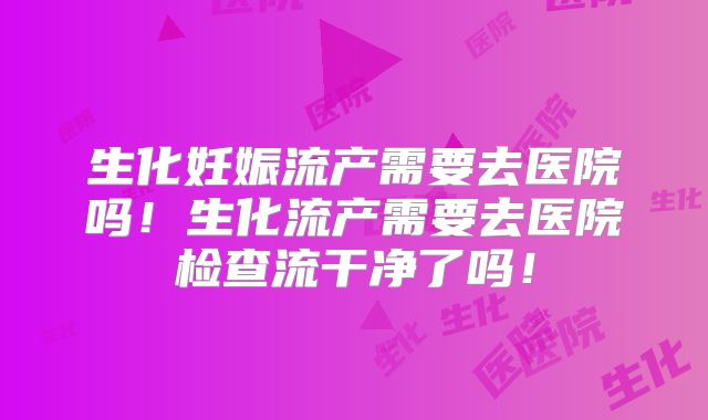 生化妊娠流产需要去医院吗！生化流产需要去医院检查流干净了吗！