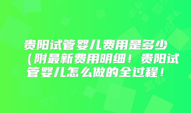 贵阳试管婴儿费用是多少（附最新费用明细！贵阳试管婴儿怎么做的全过程！