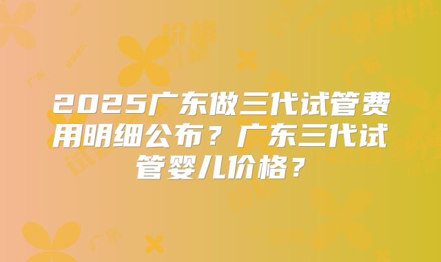 2025广东做三代试管费用明细公布?广东三代试管婴儿价格?