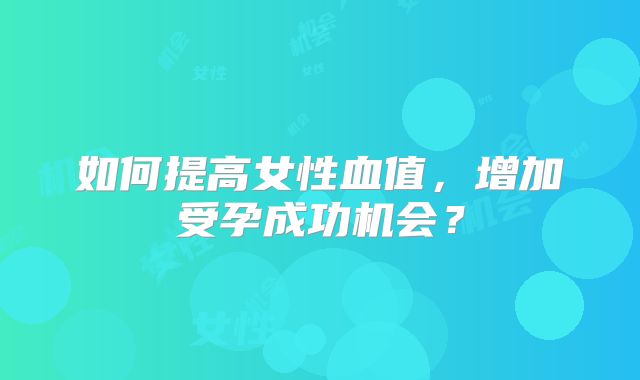 如何提高女性血值,增加受孕成功机会?