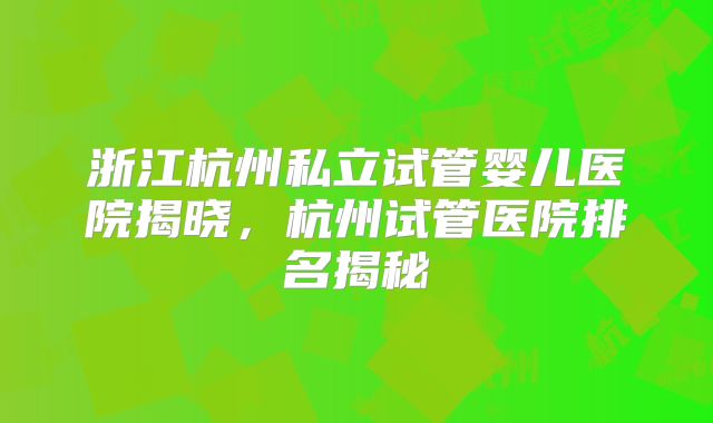 浙江杭州私立试管婴儿医院揭晓，杭州试管医院排名揭秘