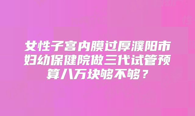 女性子宫内膜过厚濮阳市妇幼保健院做三代试管预算八万块够不够?