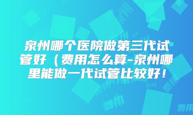泉州哪个医院做第三代试管好(费用怎么算-泉州哪里能做一代试管比较好!