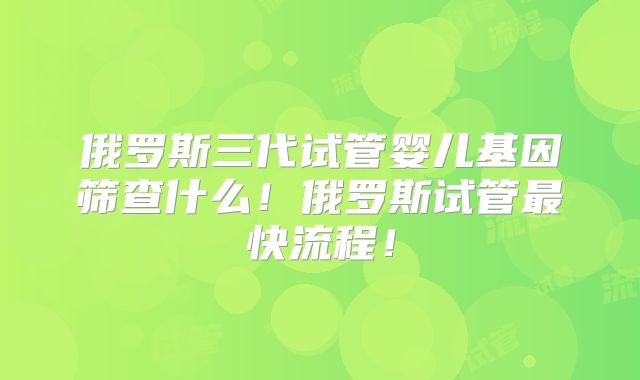 俄罗斯三代试管婴儿基因筛查什么！俄罗斯试管最快流程！