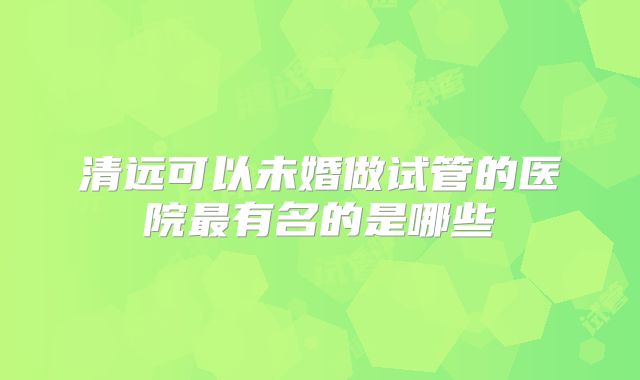 清远可以未婚做试管的医院最有名的是哪些