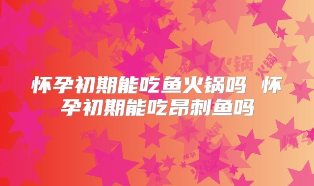 怀孕初期能吃鱼火锅吗 怀孕初期能吃昂刺鱼吗