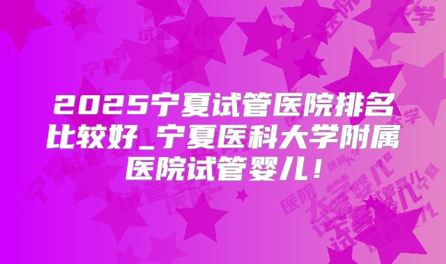 2025宁夏试管医院排名比较好_宁夏医科大学附属医院试管婴儿!