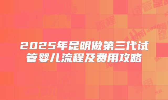 2025年昆明做第三代试管婴儿流程及费用攻略