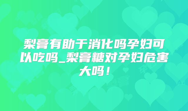 梨膏有助于消化吗孕妇可以吃吗_梨膏糖对孕妇危害大吗!