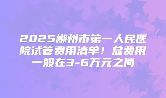 2025郴州市第一人民医院试管费用清单！总费用一般在3-6万元之间