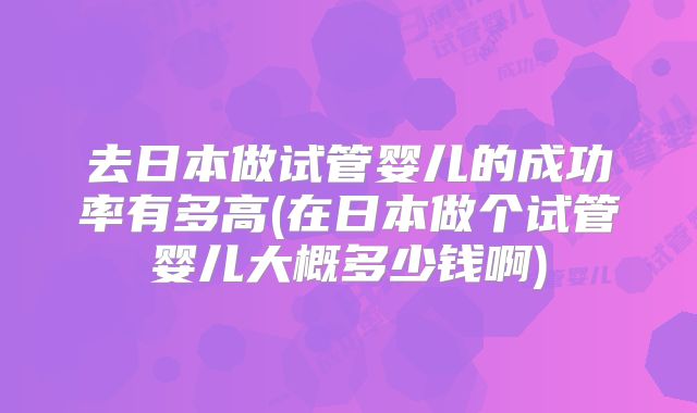 去日本做试管婴儿的成功率有多高(在日本做个试管婴儿大概多少钱啊)