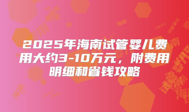 2025年海南试管婴儿费用大约3-10万元,附费用明细和省钱攻略