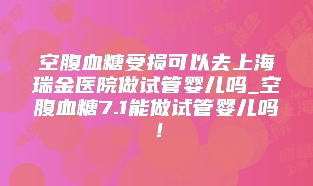 空腹血糖受损可以去上海瑞金医院做试管婴儿吗_空腹血糖7.1能做试管婴儿吗！