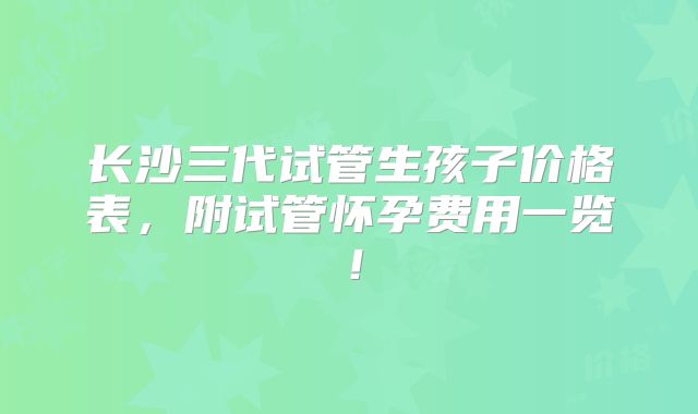 长沙三代试管生孩子价格表,附试管怀孕费用一览!