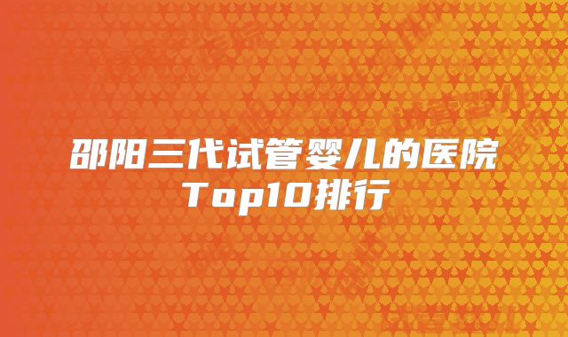 邵阳三代试管婴儿的医院Top10排行