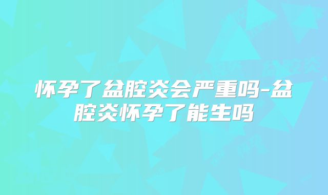 怀孕了盆腔炎会严重吗-盆腔炎怀孕了能生吗