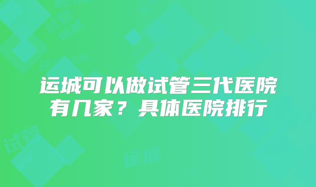 运城可以做试管三代医院有几家？具体医院排行