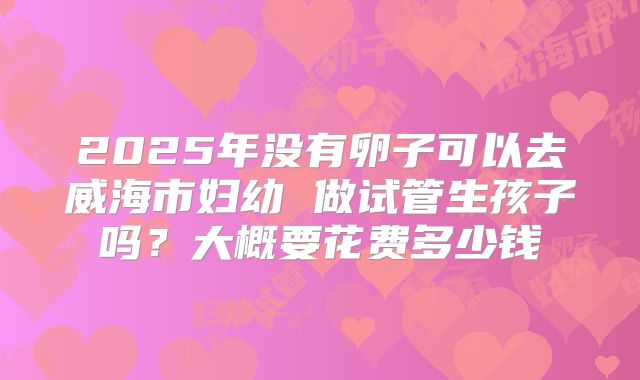 2025年没有卵子可以去威海市妇幼 做试管生孩子吗?大概要花费多少钱