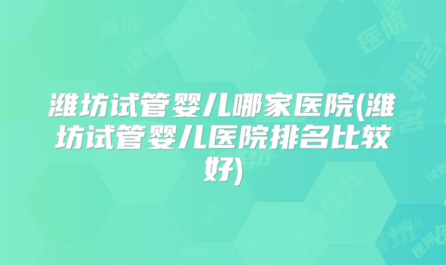 潍坊试管婴儿哪家医院(潍坊试管婴儿医院排名比较好)