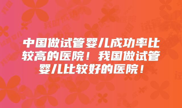 中国做试管婴儿成功率比较高的医院！我国做试管婴儿比较好的医院！