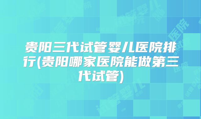 贵阳三代试管婴儿医院排行(贵阳哪家医院能做第三代试管)