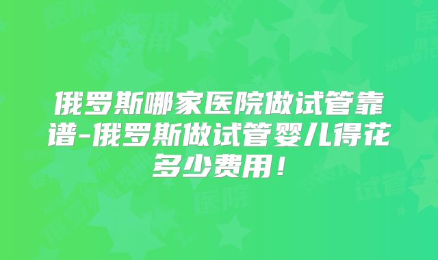俄罗斯哪家医院做试管靠谱-俄罗斯做试管婴儿得花多少费用!