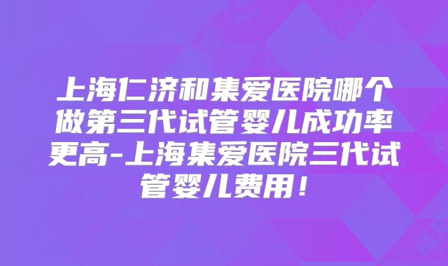 上海仁济和集爱医院哪个做第三代试管婴儿成功率更高-上海集爱医院三代试管婴儿费用！