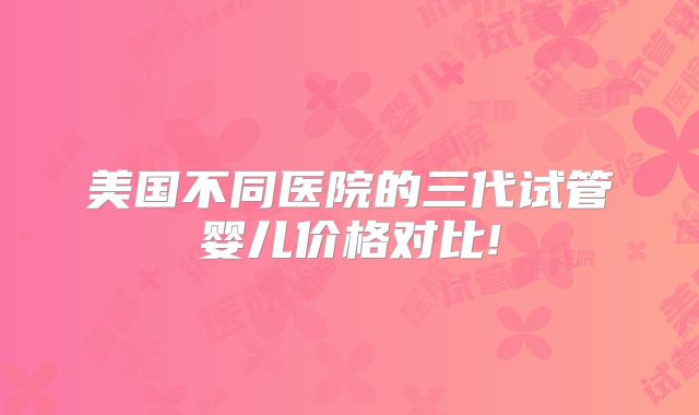 美国不同医院的三代试管婴儿价格对比!