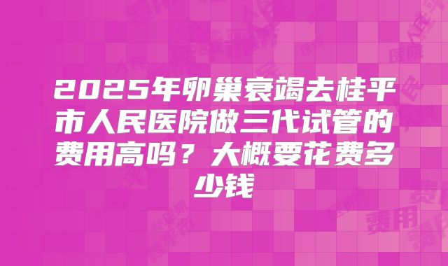2025年卵巢衰竭去桂平市人民医院做三代试管的费用高吗？大概要花费多少钱