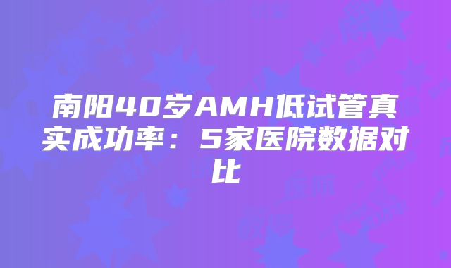 南阳40岁AMH低试管真实成功率：5家医院数据对比